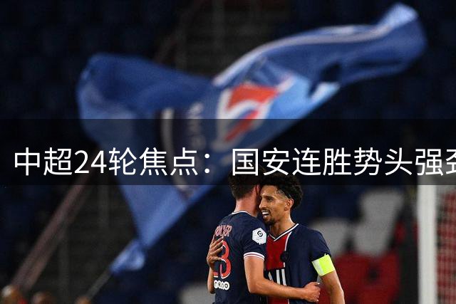 中超24轮焦点：国安连胜势头强劲 三镇面临保级决战