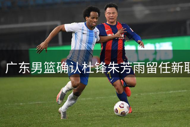 广东男篮确认杜锋朱芳雨留任新职 试训球员留队前景明朗