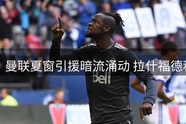 曼联夏窗引援暗流涌动 拉什福德积极备战新帅战术体系