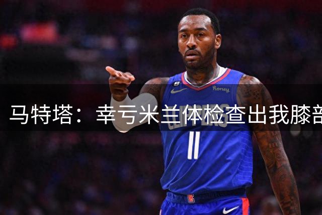 马特塔：幸亏米兰体检查出我膝部问题，否则不知道这个隐患拖多久